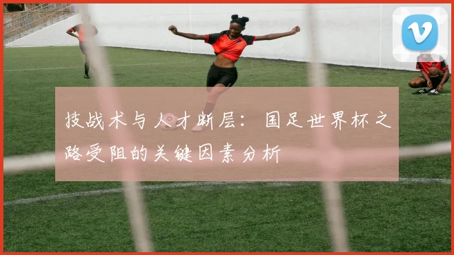 技战术与人才断层:国足世界杯之路受阻的关键因素分析