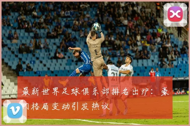 最新世界足球俱乐部排名出炉:豪门格局变动引发热议