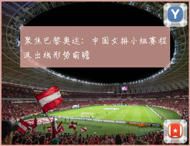 聚焦巴黎奥运:中国女排小组赛程及出线形势前瞻