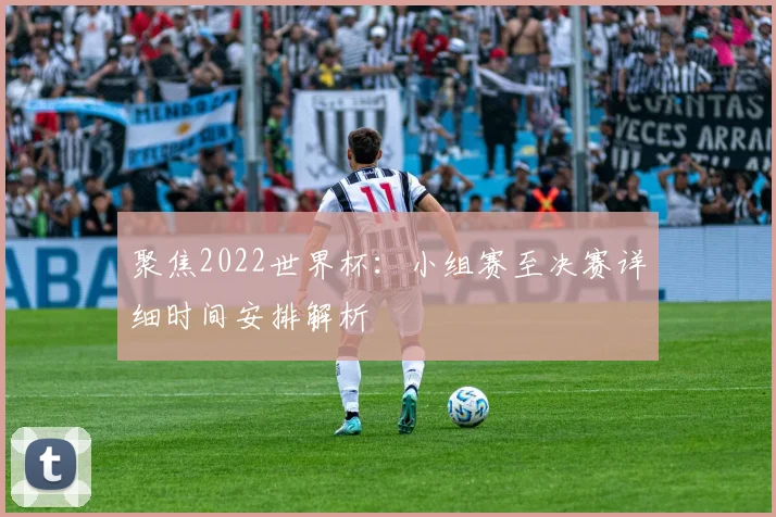 聚焦2022世界杯：小组赛至决赛详细时间安排解析