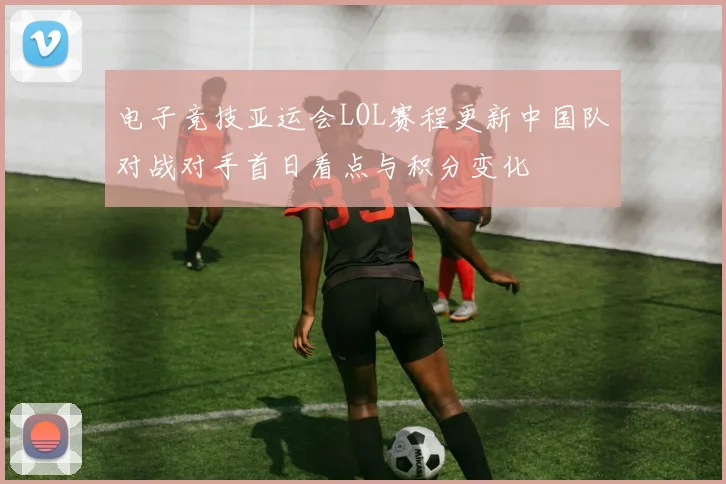 电子竞技亚运会LOL赛程更新中国队对战对手首日看点与积分变化