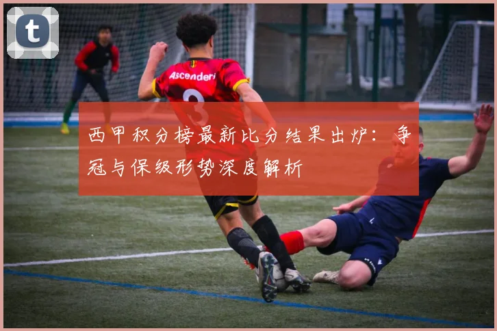 西甲积分榜最新比分结果出炉：争冠与保级形势深度解析