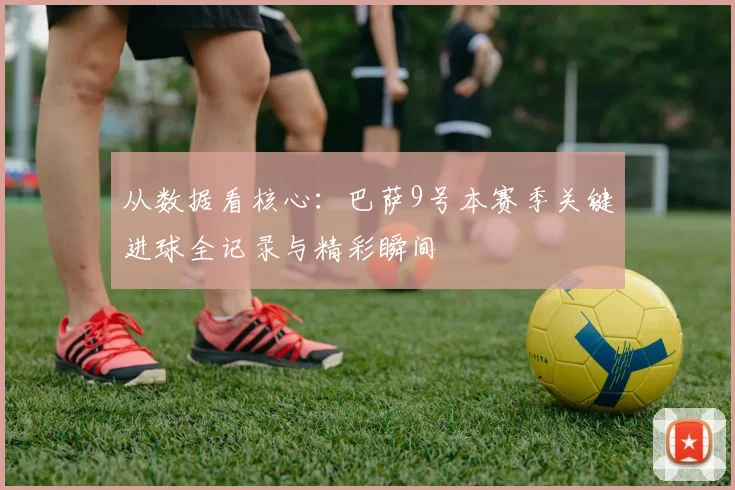从数据看核心：巴萨9号本赛季关键进球全记录与精彩瞬间