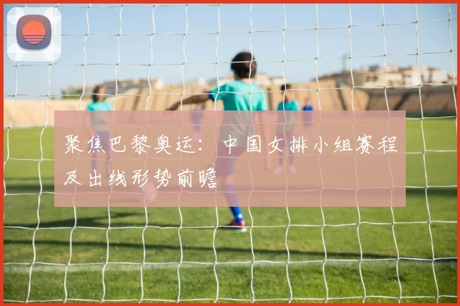 聚焦巴黎奥运:中国女排小组赛程及出线形势前瞻