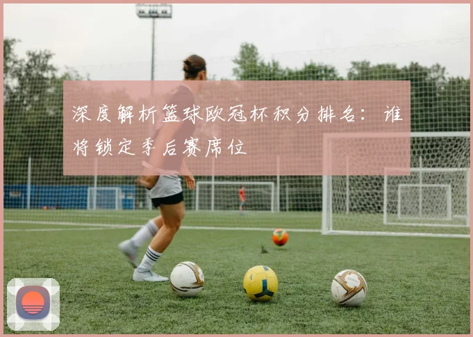 深度解析篮球欧冠杯积分排名：谁将锁定季后赛席位