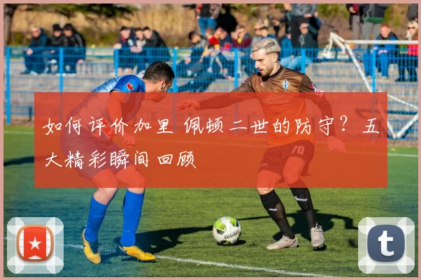 如何评价加里 佩顿二世的防守？五大精彩瞬间回顾