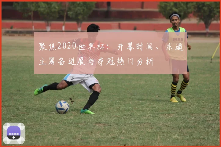 聚焦2020世界杯：开幕时间、东道主筹备进展与夺冠热门分析