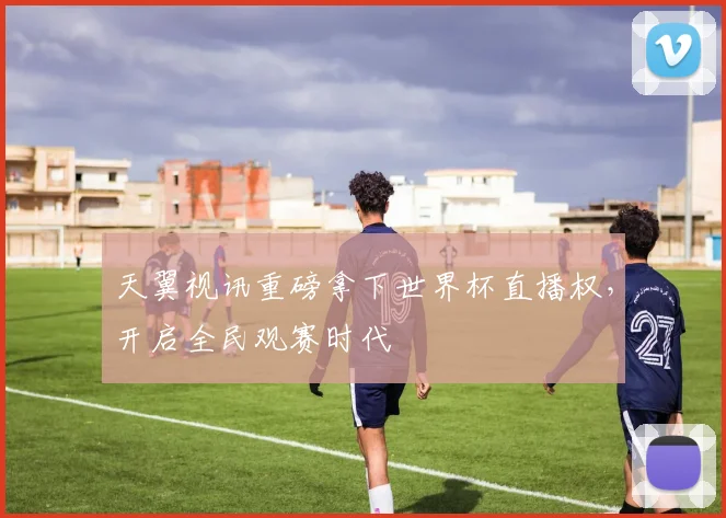天翼视讯重磅拿下世界杯直播权，开启全民观赛时代