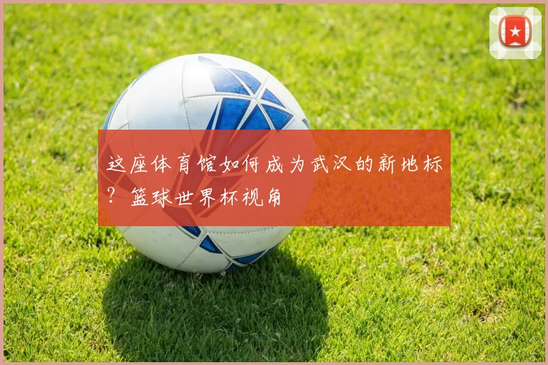 这座体育馆如何成为武汉的新地标？篮球世界杯视角