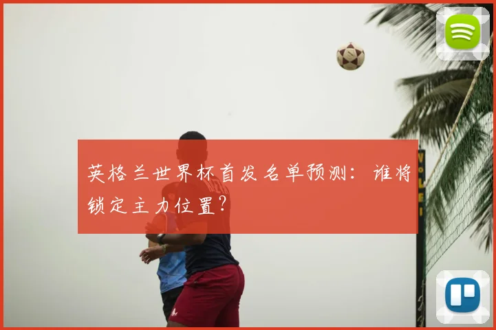 英格兰世界杯首发名单预测：谁将锁定主力位置？
