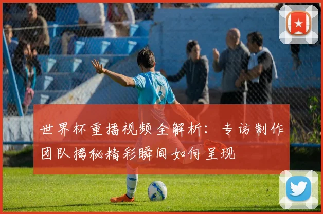世界杯重播视频全解析:专访制作团队揭秘精彩瞬间如何呈现