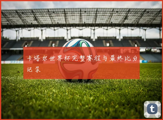 卡塔尔世界杯完整赛程与最终比分记录