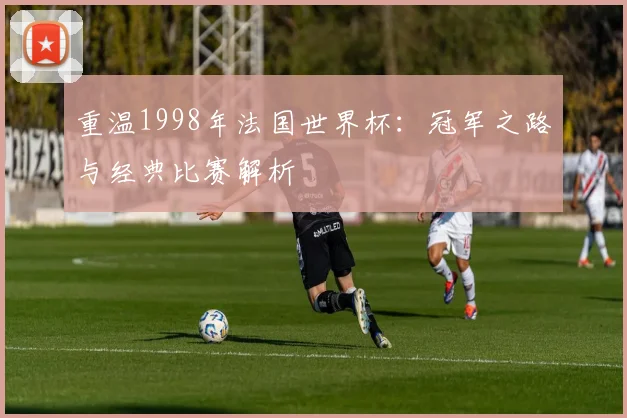 重温1998年法国世界杯：冠军之路与经典比赛解析