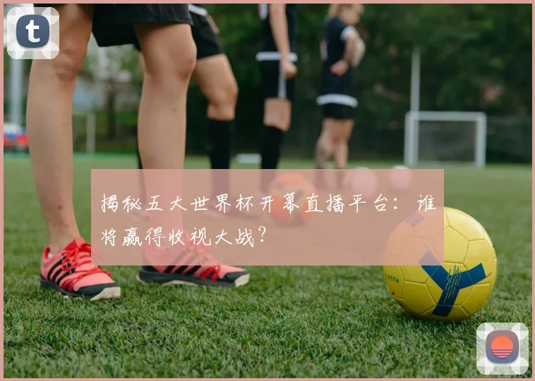 揭秘五大世界杯开幕直播平台：谁将赢得收视大战？