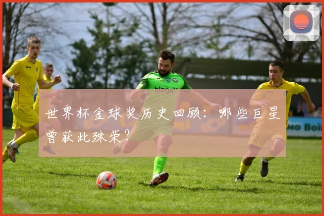 世界杯金球奖历史回顾：哪些巨星曾获此殊荣？