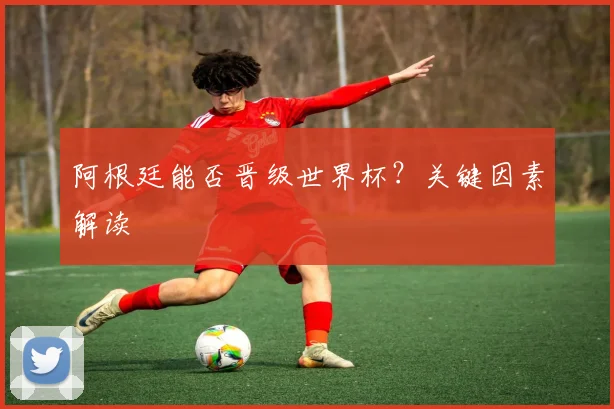 阿根廷能否晋级世界杯？关键因素解读