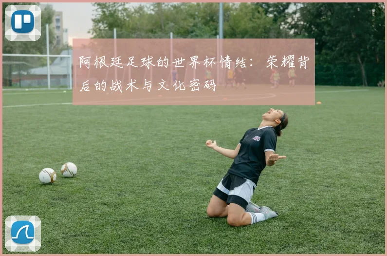 阿根廷足球的世界杯情结：荣耀背后的战术与文化密码