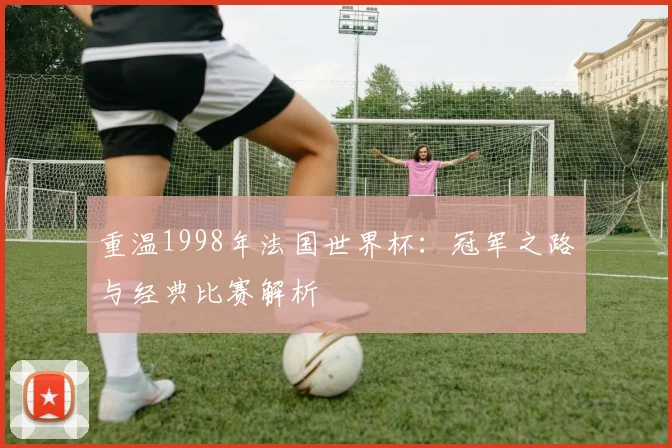 重温1998年法国世界杯：冠军之路与经典比赛解析