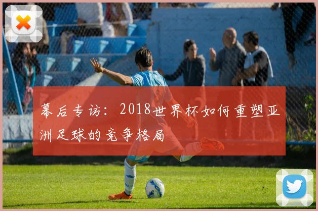 幕后专访:2018世界杯如何重塑亚洲足球的竞争格局