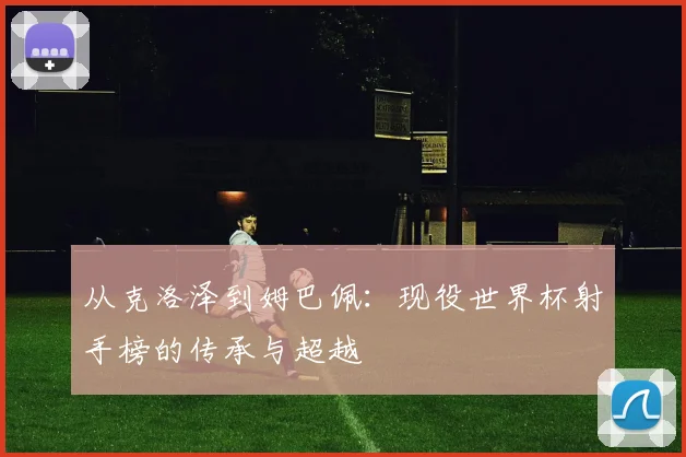 从克洛泽到姆巴佩:现役世界杯射手榜的传承与超越