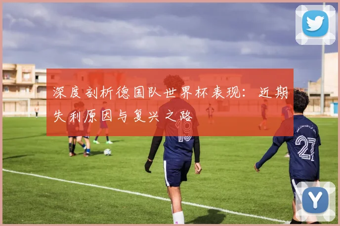 深度剖析德国队世界杯表现:近期失利原因与复兴之路