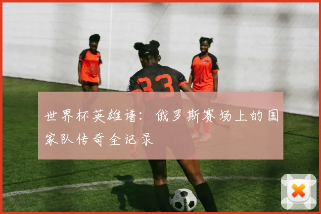 世界杯英雄谱：俄罗斯赛场上的国家队传奇全记录