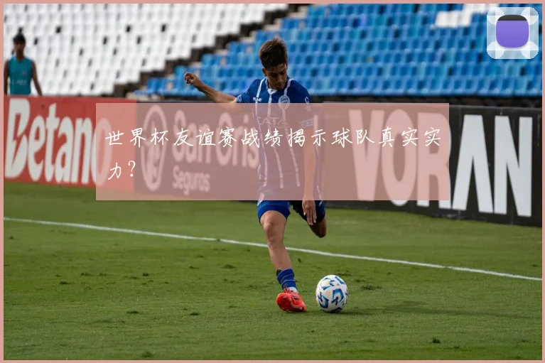 世界杯友谊赛战绩揭示球队真实实力?