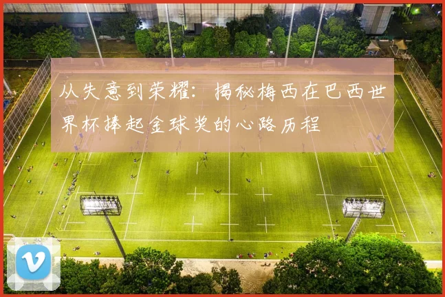 从失意到荣耀：揭秘梅西在巴西世界杯捧起金球奖的心路历程