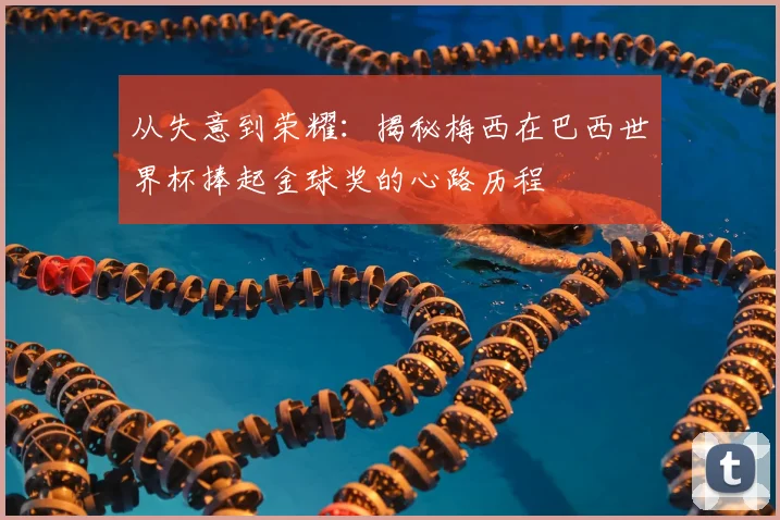 从失意到荣耀：揭秘梅西在巴西世界杯捧起金球奖的心路历程