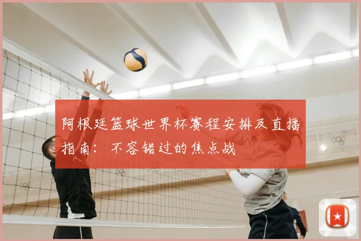 阿根廷篮球世界杯赛程安排及直播指南：不容错过的焦点战