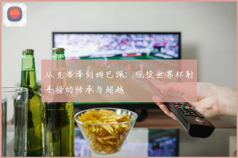 从克洛泽到姆巴佩:现役世界杯射手榜的传承与超越