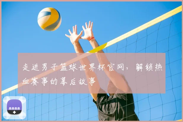 走进男子篮球世界杯官网,解锁热血赛事的幕后故事