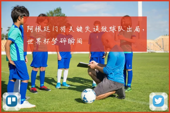 阿根廷门将关键失误致球队出局，世界杯梦碎瞬间