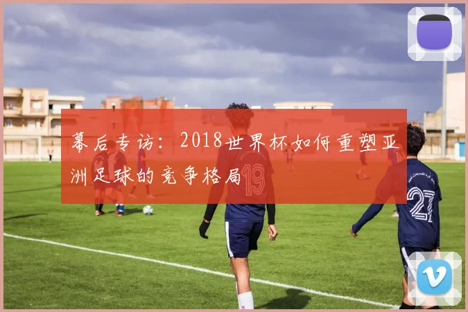 幕后专访:2018世界杯如何重塑亚洲足球的竞争格局