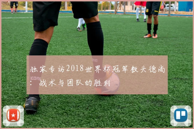 独家专访2018世界杯冠军教头德尚：战术与团队的胜利