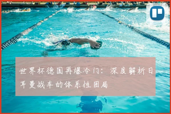 世界杯德国再爆冷门:深度解析日耳曼战车的体系性困局