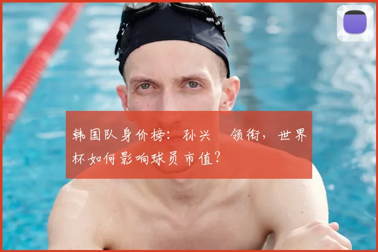 韩国队身价榜：孙兴慜领衔，世界杯如何影响球员市值？