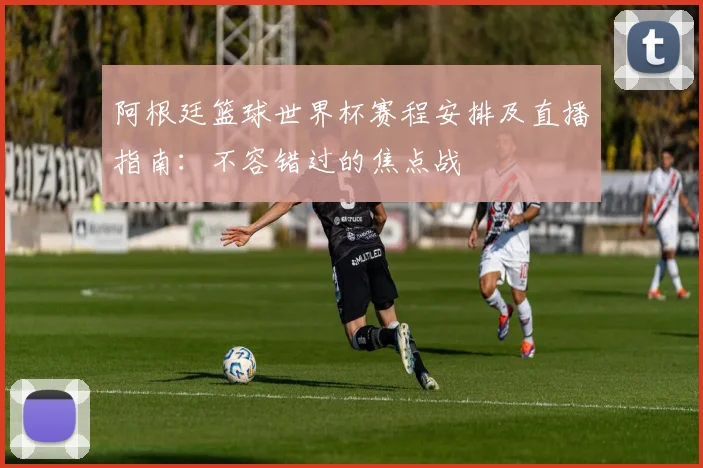 阿根廷篮球世界杯赛程安排及直播指南：不容错过的焦点战