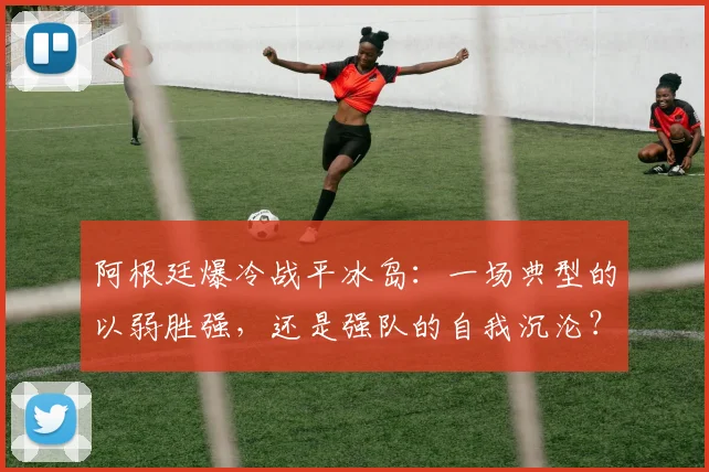 阿根廷爆冷战平冰岛：一场典型的以弱胜强，还是强队的自我沉沦？